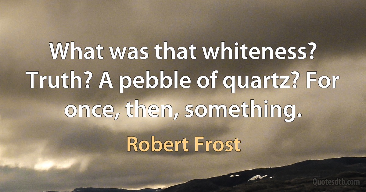 What was that whiteness?
Truth? A pebble of quartz? For once, then, something. (Robert Frost)