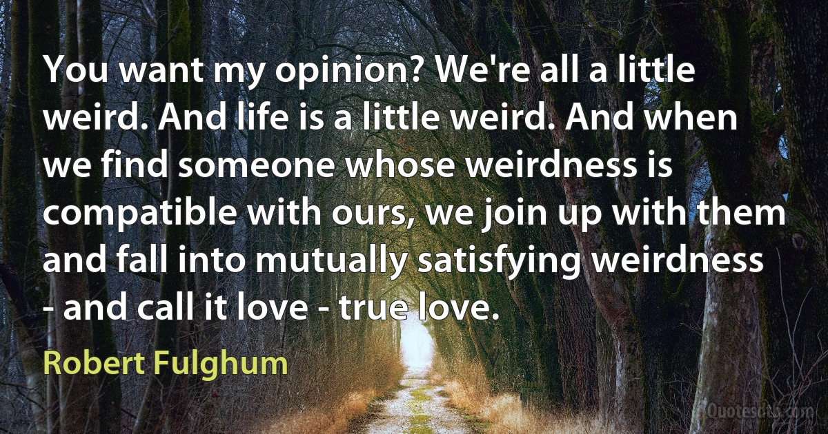 You want my opinion? We're all a little weird. And life is a little weird. And when we find someone whose weirdness is compatible with ours, we join up with them and fall into mutually satisfying weirdness - and call it love - true love. (Robert Fulghum)