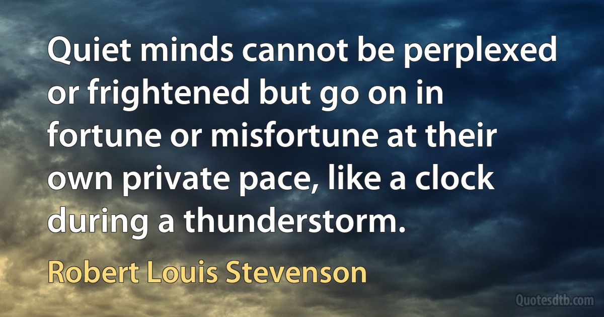 Quiet minds cannot be perplexed or frightened but go on in fortune or misfortune at their own private pace, like a clock during a thunderstorm. (Robert Louis Stevenson)