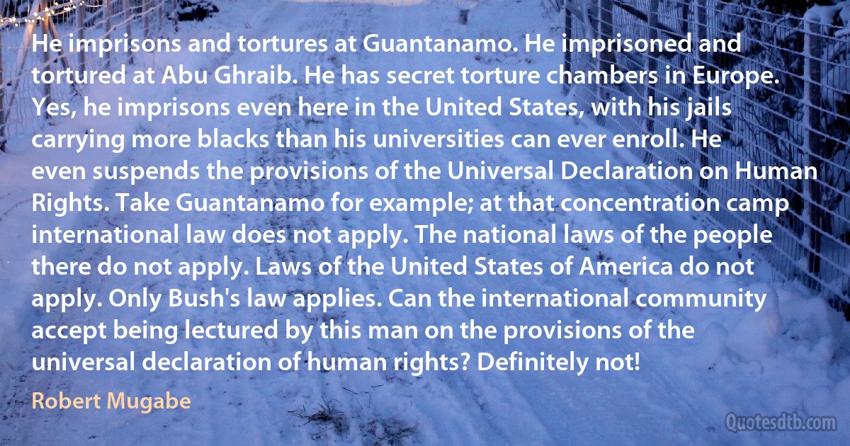 He imprisons and tortures at Guantanamo. He imprisoned and tortured at Abu Ghraib. He has secret torture chambers in Europe. Yes, he imprisons even here in the United States, with his jails carrying more blacks than his universities can ever enroll. He even suspends the provisions of the Universal Declaration on Human Rights. Take Guantanamo for example; at that concentration camp international law does not apply. The national laws of the people there do not apply. Laws of the United States of America do not apply. Only Bush's law applies. Can the international community accept being lectured by this man on the provisions of the universal declaration of human rights? Definitely not! (Robert Mugabe)