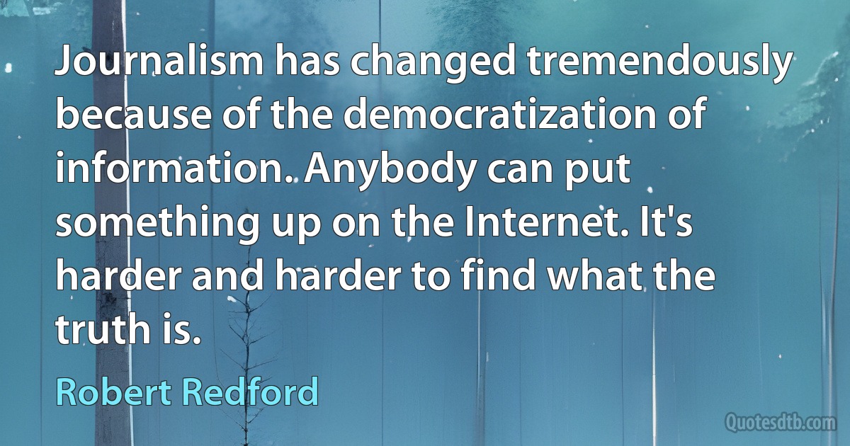 Journalism has changed tremendously because of the democratization of information. Anybody can put something up on the Internet. It's harder and harder to find what the truth is. (Robert Redford)