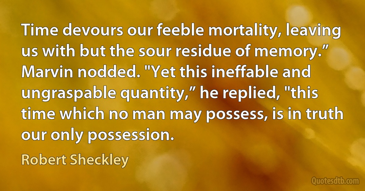 Time devours our feeble mortality, leaving us with but the sour residue of memory.”
Marvin nodded. "Yet this ineffable and ungraspable quantity,” he replied, "this time which no man may possess, is in truth our only possession. (Robert Sheckley)