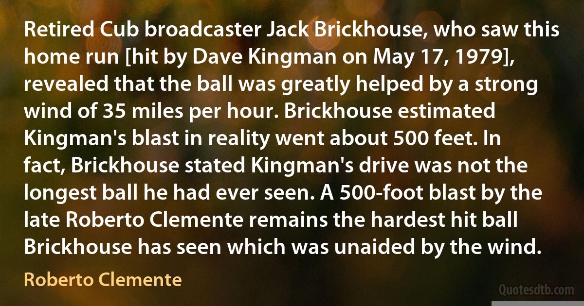 Retired Cub broadcaster Jack Brickhouse, who saw this home run [hit by Dave Kingman on May 17, 1979], revealed that the ball was greatly helped by a strong wind of 35 miles per hour. Brickhouse estimated Kingman's blast in reality went about 500 feet. In fact, Brickhouse stated Kingman's drive was not the longest ball he had ever seen. A 500-foot blast by the late Roberto Clemente remains the hardest hit ball Brickhouse has seen which was unaided by the wind. (Roberto Clemente)