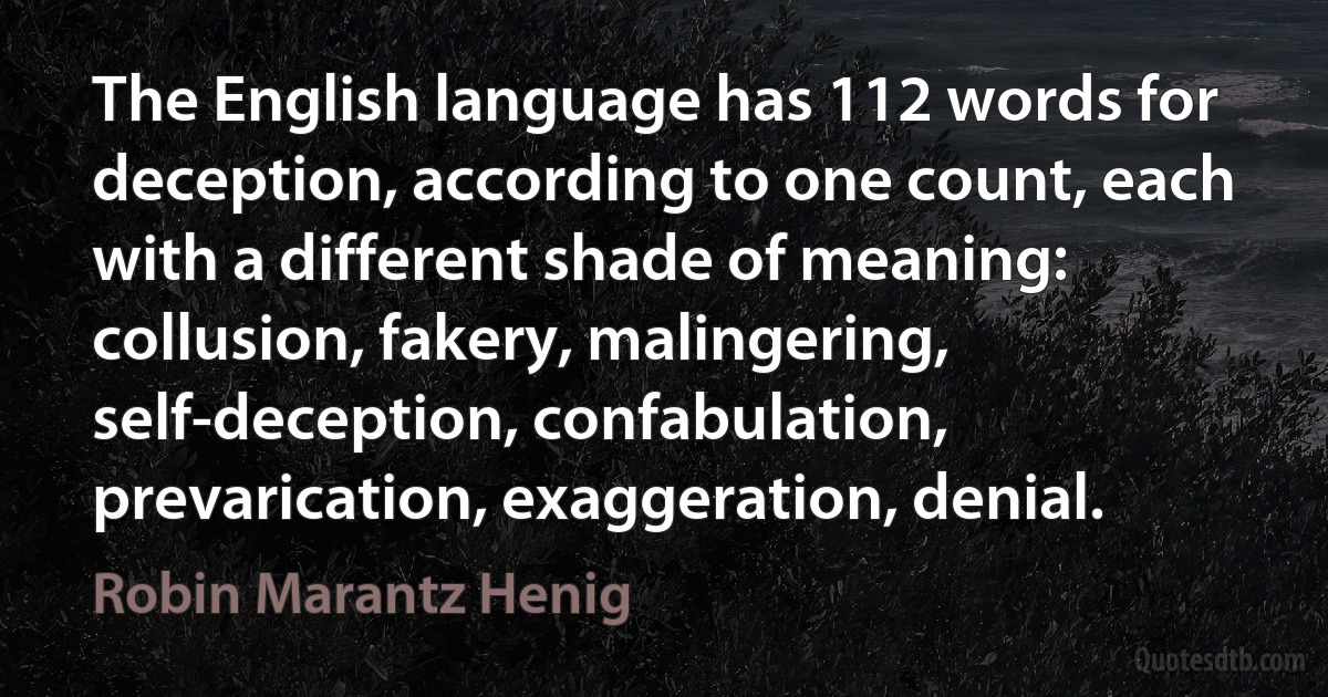 The English language has 112 words for deception, according to one count, each with a different shade of meaning: collusion, fakery, malingering, self-deception, confabulation, prevarication, exaggeration, denial. (Robin Marantz Henig)