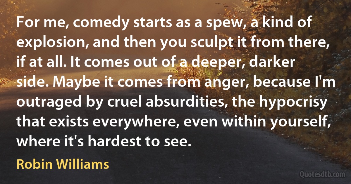 For me, comedy starts as a spew, a kind of explosion, and then you sculpt it from there, if at all. It comes out of a deeper, darker side. Maybe it comes from anger, because I'm outraged by cruel absurdities, the hypocrisy that exists everywhere, even within yourself, where it's hardest to see. (Robin Williams)