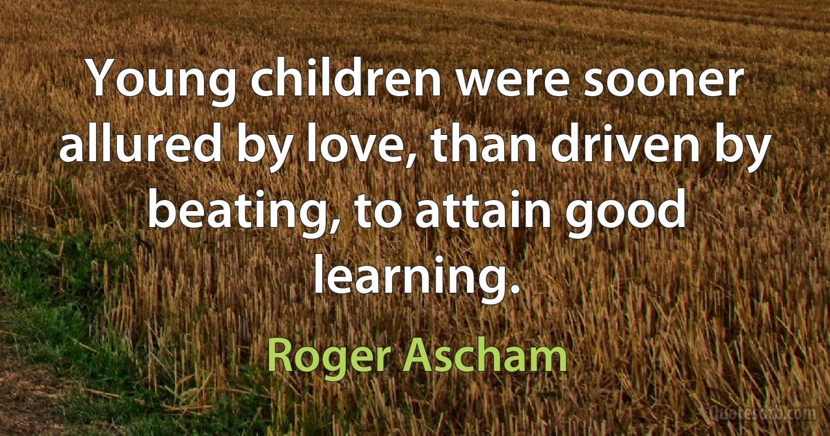 Young children were sooner allured by love, than driven by beating, to attain good learning. (Roger Ascham)