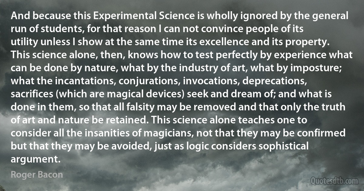 And because this Experimental Science is wholly ignored by the general run of students, for that reason I can not convince people of its utility unless I show at the same time its excellence and its property. This science alone, then, knows how to test perfectly by experience what can be done by nature, what by the industry of art, what by imposture; what the incantations, conjurations, invocations, deprecations, sacrifices (which are magical devices) seek and dream of; and what is done in them, so that all falsity may be removed and that only the truth of art and nature be retained. This science alone teaches one to consider all the insanities of magicians, not that they may be confirmed but that they may be avoided, just as logic considers sophistical argument. (Roger Bacon)