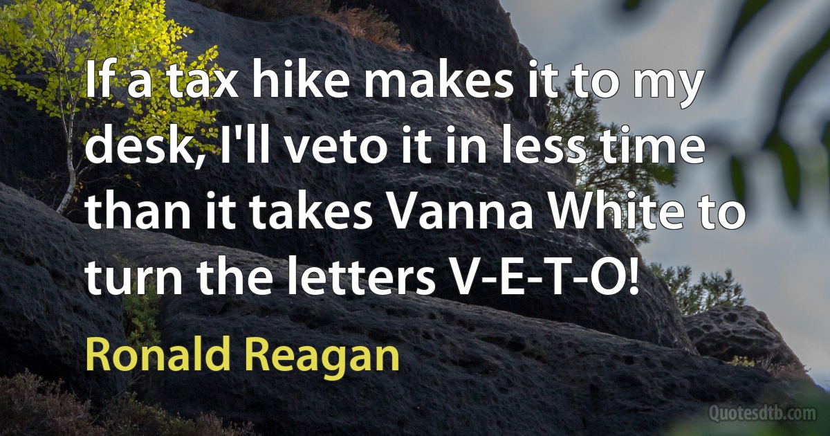 If a tax hike makes it to my desk, I'll veto it in less time than it takes Vanna White to turn the letters V-E-T-O! (Ronald Reagan)