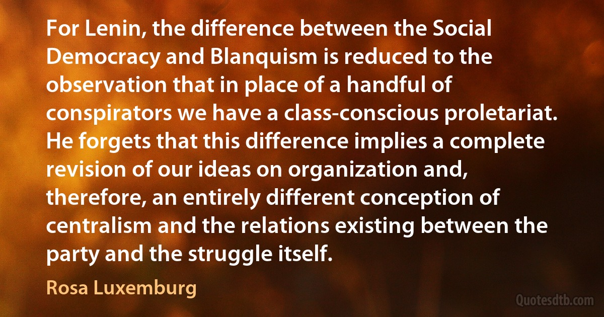 For Lenin, the difference between the Social Democracy and Blanquism is reduced to the observation that in place of a handful of conspirators we have a class-conscious proletariat. He forgets that this difference implies a complete revision of our ideas on organization and, therefore, an entirely different conception of centralism and the relations existing between the party and the struggle itself. (Rosa Luxemburg)