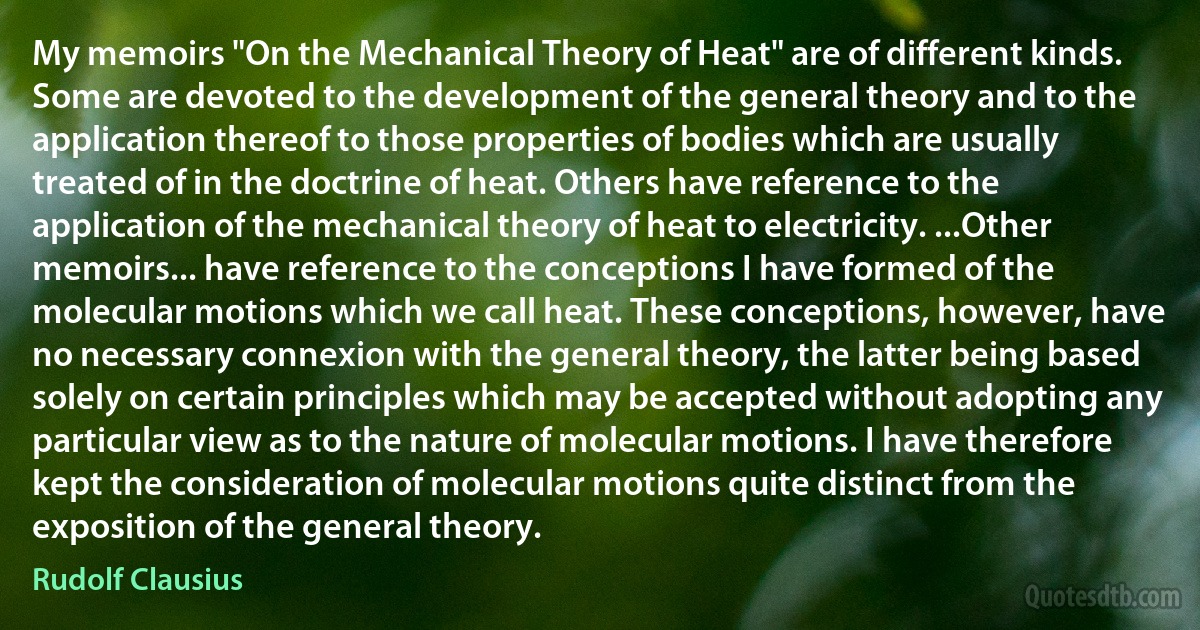 My memoirs "On the Mechanical Theory of Heat" are of different kinds. Some are devoted to the development of the general theory and to the application thereof to those properties of bodies which are usually treated of in the doctrine of heat. Others have reference to the application of the mechanical theory of heat to electricity. ...Other memoirs... have reference to the conceptions I have formed of the molecular motions which we call heat. These conceptions, however, have no necessary connexion with the general theory, the latter being based solely on certain principles which may be accepted without adopting any particular view as to the nature of molecular motions. I have therefore kept the consideration of molecular motions quite distinct from the exposition of the general theory. (Rudolf Clausius)