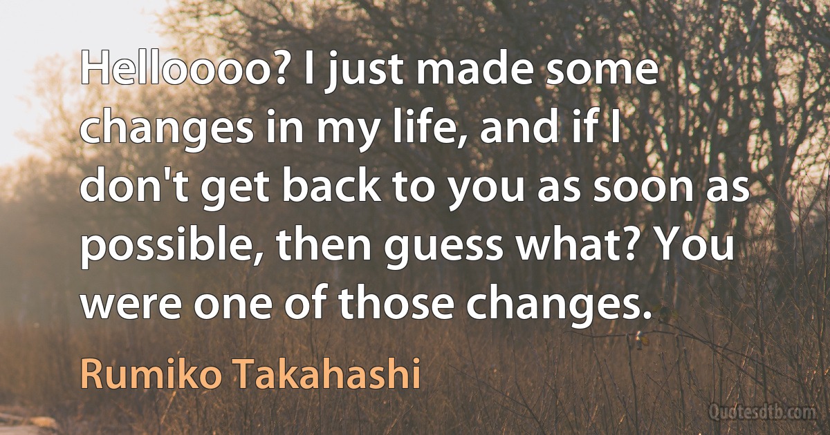 Helloooo? I just made some changes in my life, and if I don't get back to you as soon as possible, then guess what? You were one of those changes. (Rumiko Takahashi)