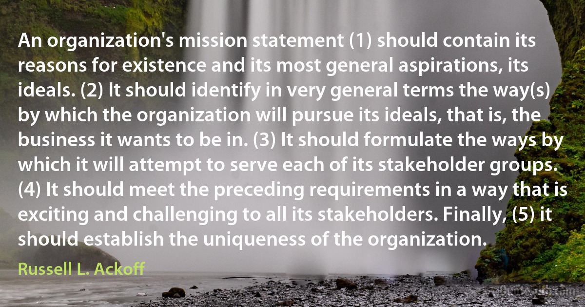 An organization's mission statement (1) should contain its reasons for existence and its most general aspirations, its ideals. (2) It should identify in very general terms the way(s) by which the organization will pursue its ideals, that is, the business it wants to be in. (3) It should formulate the ways by which it will attempt to serve each of its stakeholder groups. (4) It should meet the preceding requirements in a way that is exciting and challenging to all its stakeholders. Finally, (5) it should establish the uniqueness of the organization. (Russell L. Ackoff)