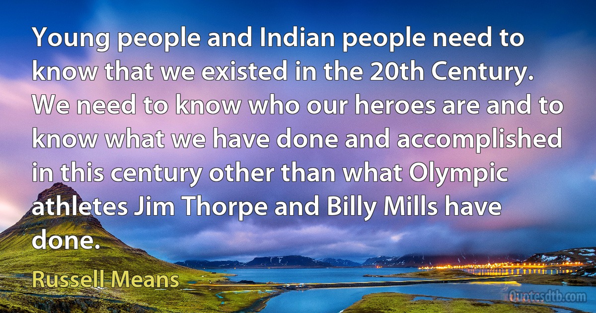 Young people and Indian people need to know that we existed in the 20th Century. We need to know who our heroes are and to know what we have done and accomplished in this century other than what Olympic athletes Jim Thorpe and Billy Mills have done. (Russell Means)