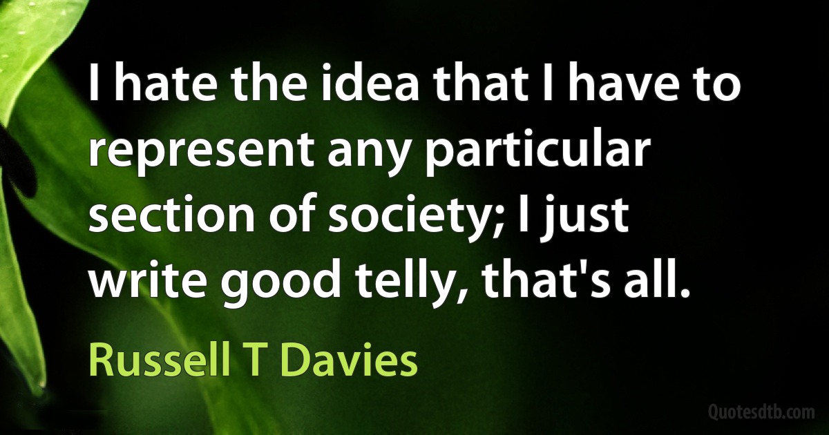 I hate the idea that I have to represent any particular section of society; I just write good telly, that's all. (Russell T Davies)