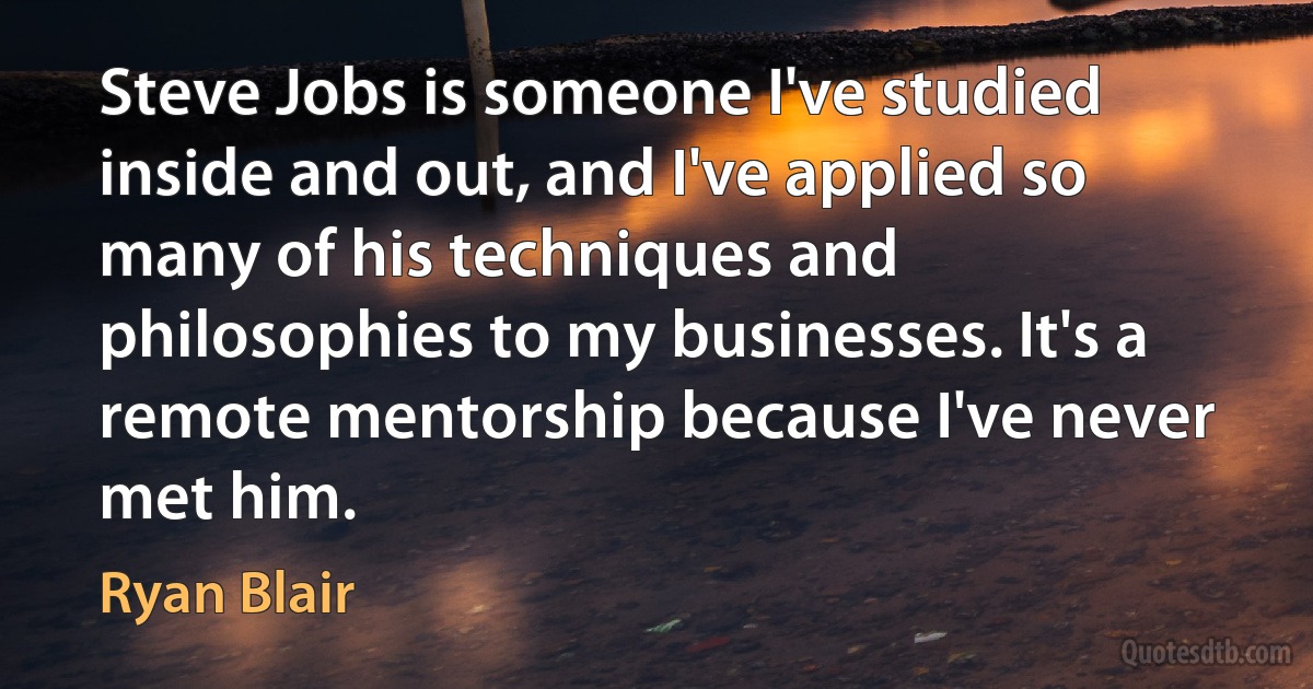 Steve Jobs is someone I've studied inside and out, and I've applied so many of his techniques and philosophies to my businesses. It's a remote mentorship because I've never met him. (Ryan Blair)