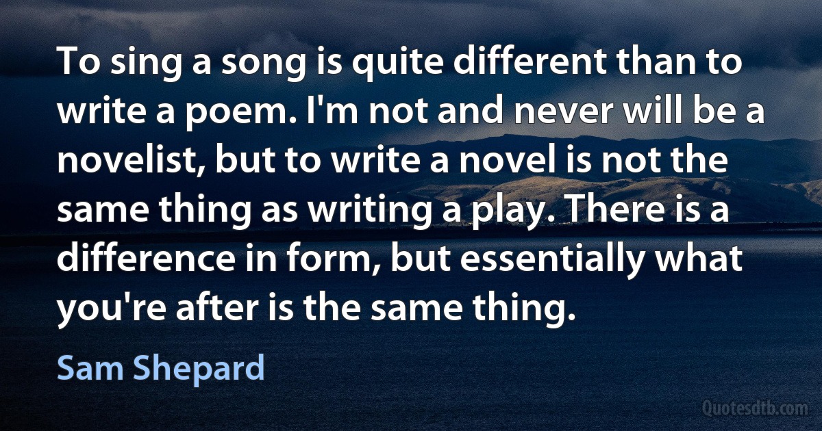 To sing a song is quite different than to write a poem. I'm not and never will be a novelist, but to write a novel is not the same thing as writing a play. There is a difference in form, but essentially what you're after is the same thing. (Sam Shepard)