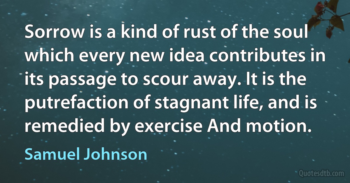 Sorrow is a kind of rust of the soul which every new idea contributes in its passage to scour away. It is the putrefaction of stagnant life, and is remedied by exercise And motion. (Samuel Johnson)