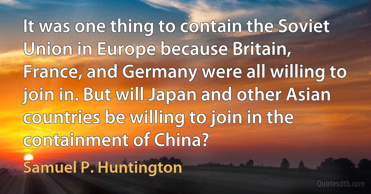 It was one thing to contain the Soviet Union in Europe because Britain, France, and Germany were all willing to join in. But will Japan and other Asian countries be willing to join in the containment of China? (Samuel P. Huntington)