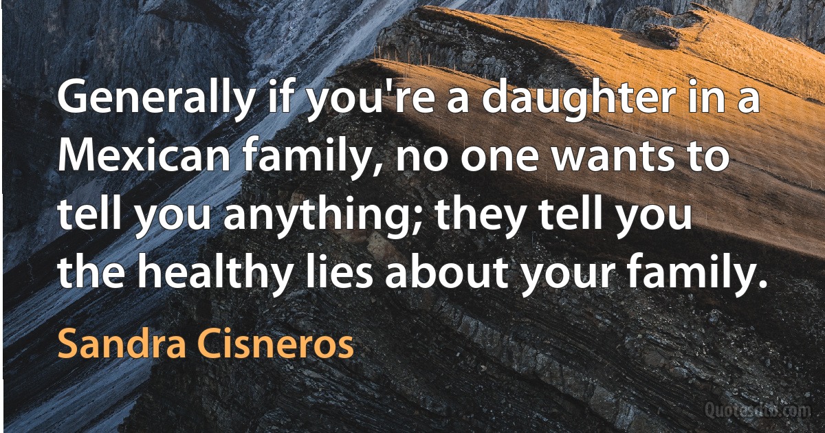 Generally if you're a daughter in a Mexican family, no one wants to tell you anything; they tell you the healthy lies about your family. (Sandra Cisneros)