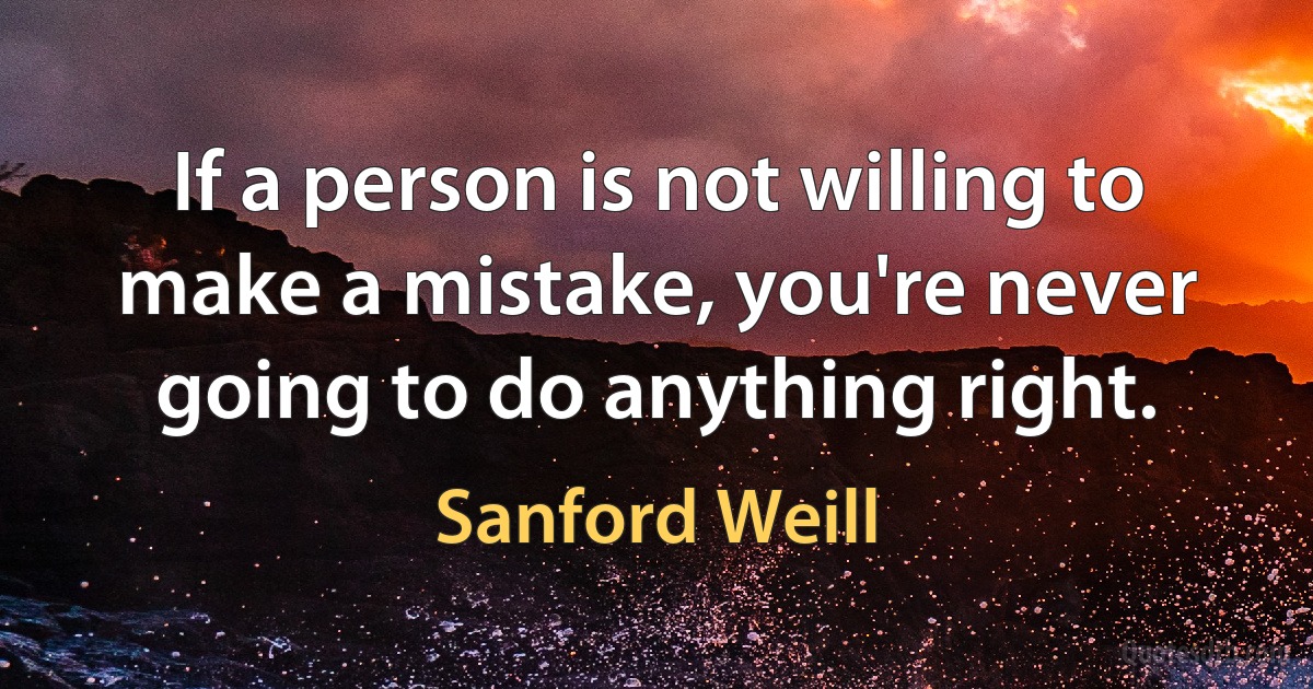 If a person is not willing to make a mistake, you're never going to do anything right. (Sanford Weill)