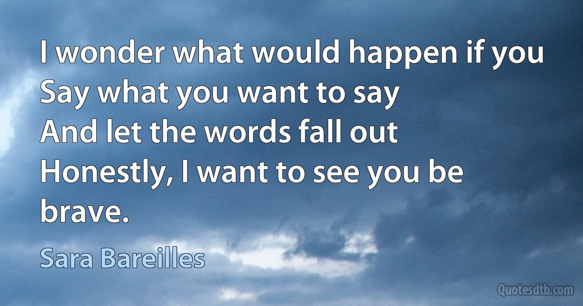 I wonder what would happen if you
Say what you want to say
And let the words fall out
Honestly, I want to see you be brave. (Sara Bareilles)