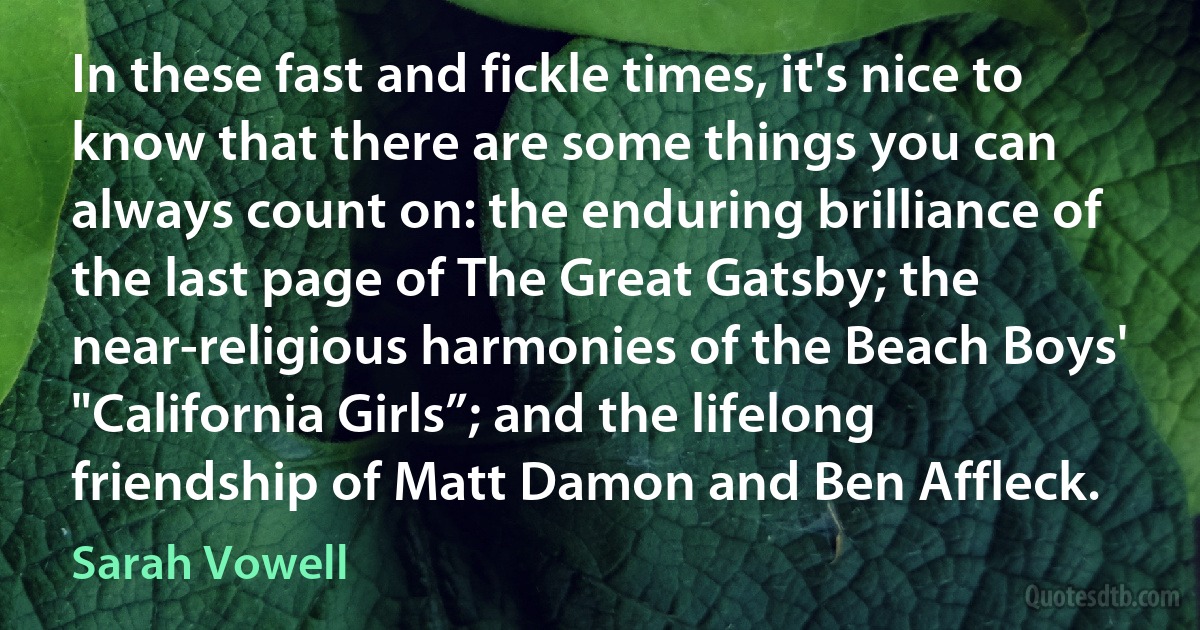 In these fast and fickle times, it's nice to know that there are some things you can always count on: the enduring brilliance of the last page of The Great Gatsby; the near-religious harmonies of the Beach Boys' "California Girls”; and the lifelong friendship of Matt Damon and Ben Affleck. (Sarah Vowell)