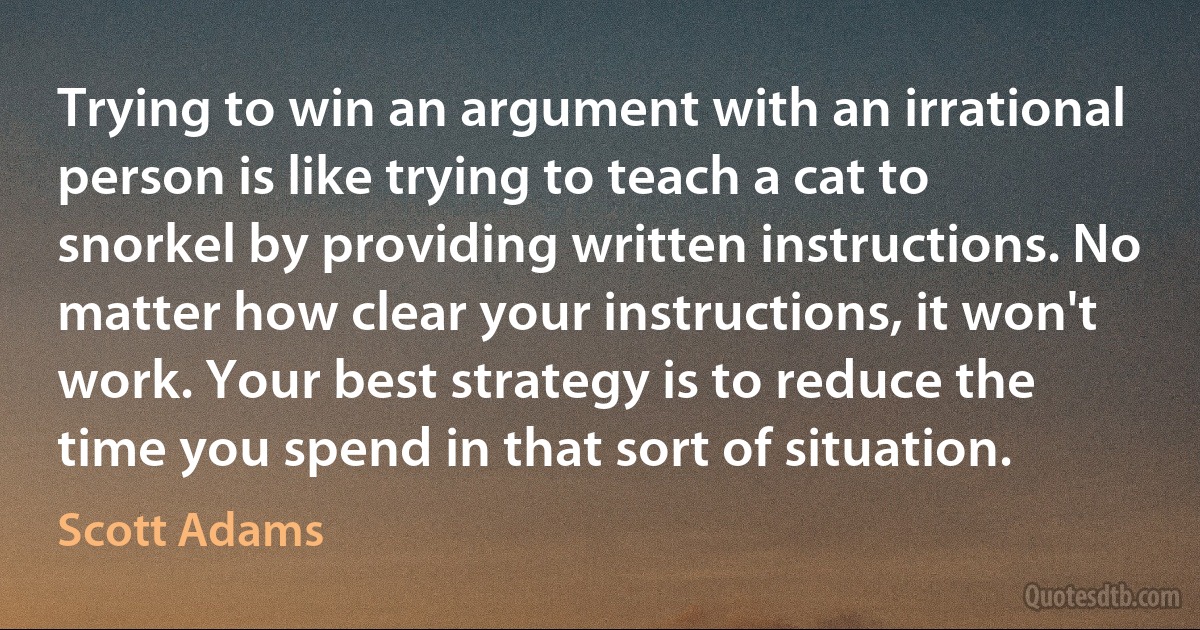 Trying to win an argument with an irrational person is like trying to teach a cat to snorkel by providing written instructions. No matter how clear your instructions, it won't work. Your best strategy is to reduce the time you spend in that sort of situation. (Scott Adams)