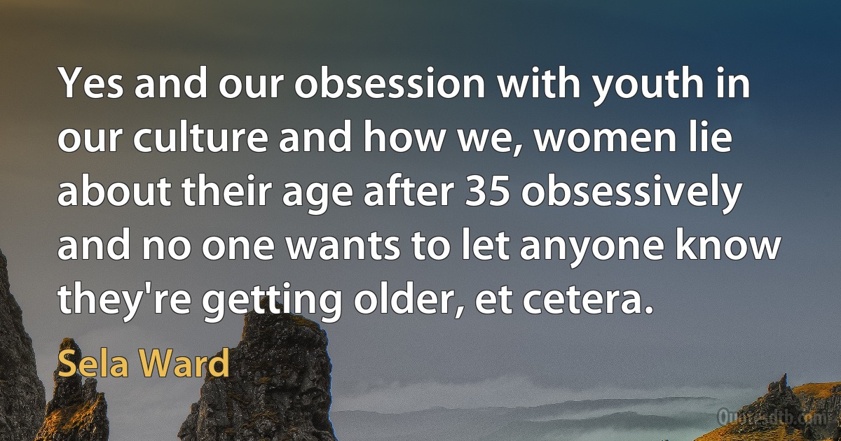 Yes and our obsession with youth in our culture and how we, women lie about their age after 35 obsessively and no one wants to let anyone know they're getting older, et cetera. (Sela Ward)