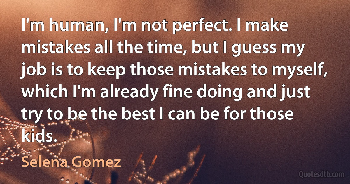 I'm human, I'm not perfect. I make mistakes all the time, but I guess my job is to keep those mistakes to myself, which I'm already fine doing and just try to be the best I can be for those kids. (Selena Gomez)