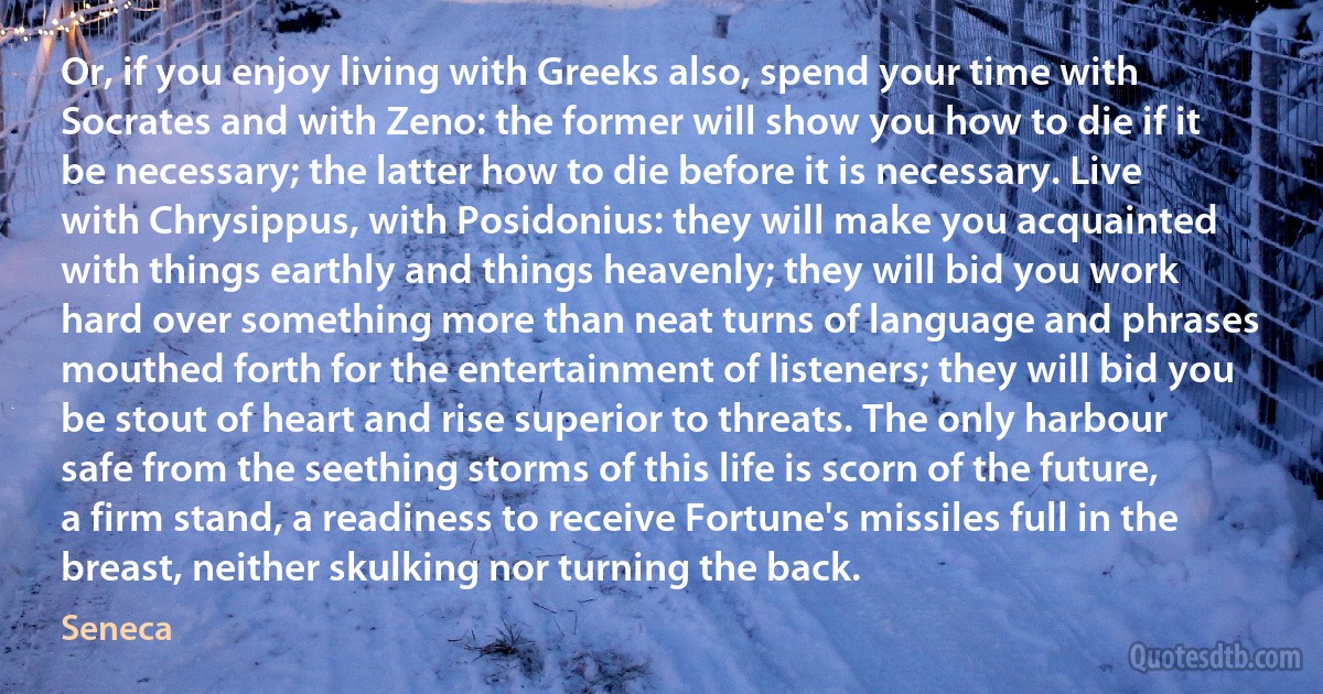 Or, if you enjoy living with Greeks also, spend your time with Socrates and with Zeno: the former will show you how to die if it be necessary; the latter how to die before it is necessary. Live with Chrysippus, with Posidonius: they will make you acquainted with things earthly and things heavenly; they will bid you work hard over something more than neat turns of language and phrases mouthed forth for the entertainment of listeners; they will bid you be stout of heart and rise superior to threats. The only harbour safe from the seething storms of this life is scorn of the future, a firm stand, a readiness to receive Fortune's missiles full in the breast, neither skulking nor turning the back. (Seneca)