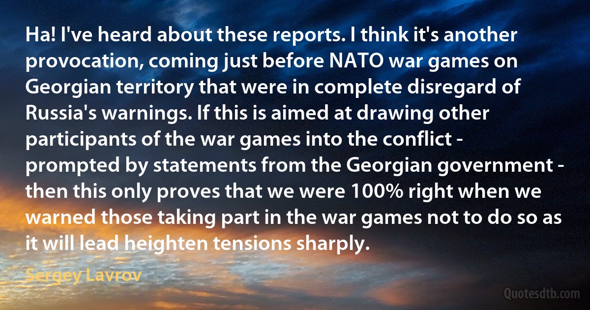 Ha! I've heard about these reports. I think it's another provocation, coming just before NATO war games on Georgian territory that were in complete disregard of Russia's warnings. If this is aimed at drawing other participants of the war games into the conflict - prompted by statements from the Georgian government - then this only proves that we were 100% right when we warned those taking part in the war games not to do so as it will lead heighten tensions sharply. (Sergey Lavrov)