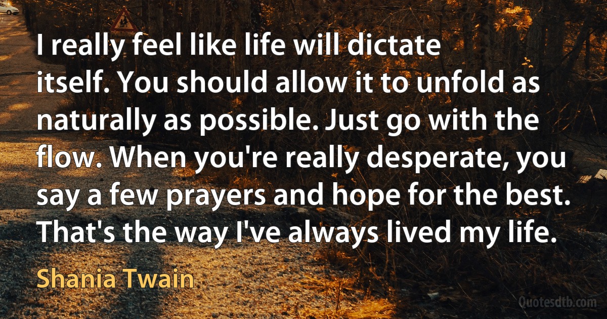 I really feel like life will dictate itself. You should allow it to unfold as naturally as possible. Just go with the flow. When you're really desperate, you say a few prayers and hope for the best. That's the way I've always lived my life. (Shania Twain)