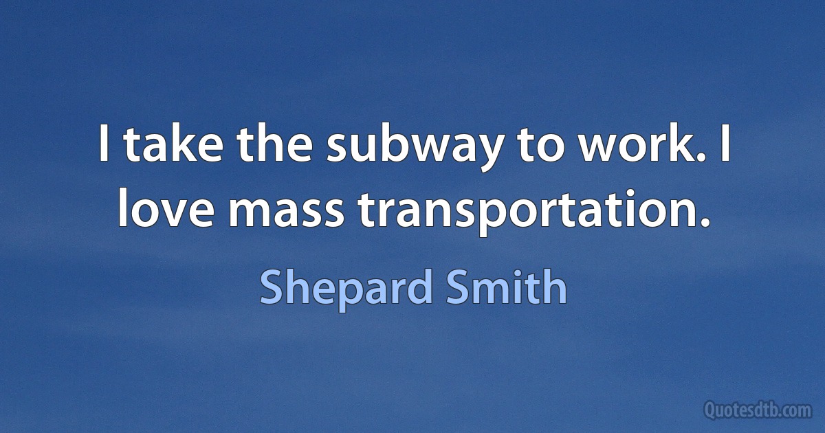 I take the subway to work. I love mass transportation. (Shepard Smith)