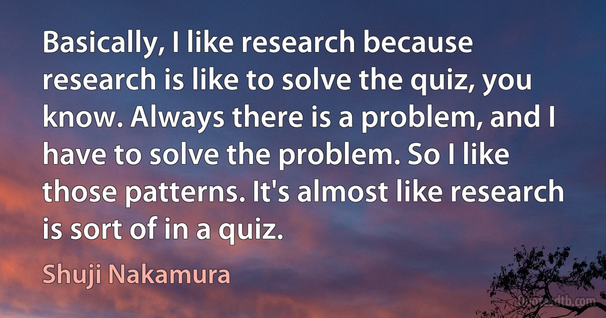 Basically, I like research because research is like to solve the quiz, you know. Always there is a problem, and I have to solve the problem. So I like those patterns. It's almost like research is sort of in a quiz. (Shuji Nakamura)