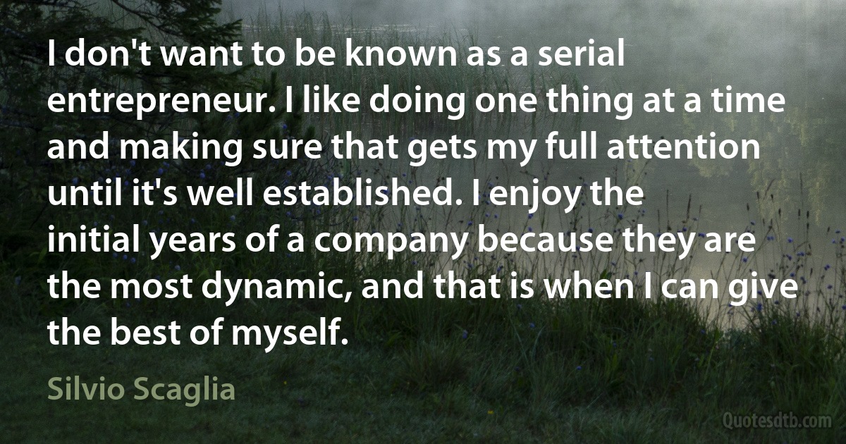 I don't want to be known as a serial entrepreneur. I like doing one thing at a time and making sure that gets my full attention until it's well established. I enjoy the initial years of a company because they are the most dynamic, and that is when I can give the best of myself. (Silvio Scaglia)