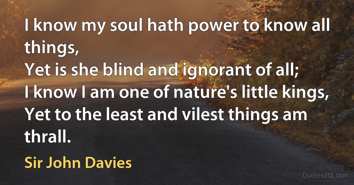 I know my soul hath power to know all things,
Yet is she blind and ignorant of all;
I know I am one of nature's little kings,
Yet to the least and vilest things am thrall. (Sir John Davies)