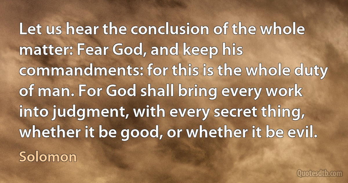 Let us hear the conclusion of the whole matter: Fear God, and keep his commandments: for this is the whole duty of man. For God shall bring every work into judgment, with every secret thing, whether it be good, or whether it be evil. (Solomon)