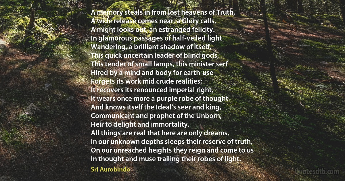A memory steals in from lost heavens of Truth,
A wide release comes near, a Glory calls,
A might looks out, an estranged felicity.
In glamorous passages of half-veiled light
Wandering, a brilliant shadow of itself,
This quick uncertain leader of blind gods,
This tender of small lamps, this minister serf
Hired by a mind and body for earth-use
Forgets its work mid crude realities;
It recovers its renounced imperial right,
It wears once more a purple robe of thought
And knows itself the Ideal's seer and king,
Communicant and prophet of the Unborn,
Heir to delight and immortality.
All things are real that here are only dreams,
In our unknown depths sleeps their reserve of truth,
On our unreached heights they reign and come to us
In thought and muse trailing their robes of light. (Sri Aurobindo)