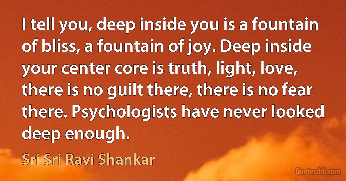 I tell you, deep inside you is a fountain of bliss, a fountain of joy. Deep inside your center core is truth, light, love, there is no guilt there, there is no fear there. Psychologists have never looked deep enough. (Sri Sri Ravi Shankar)