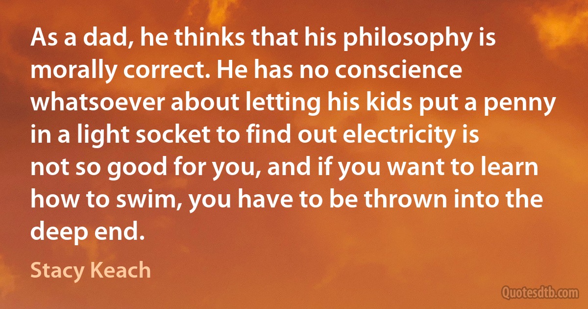 As a dad, he thinks that his philosophy is morally correct. He has no conscience whatsoever about letting his kids put a penny in a light socket to find out electricity is not so good for you, and if you want to learn how to swim, you have to be thrown into the deep end. (Stacy Keach)