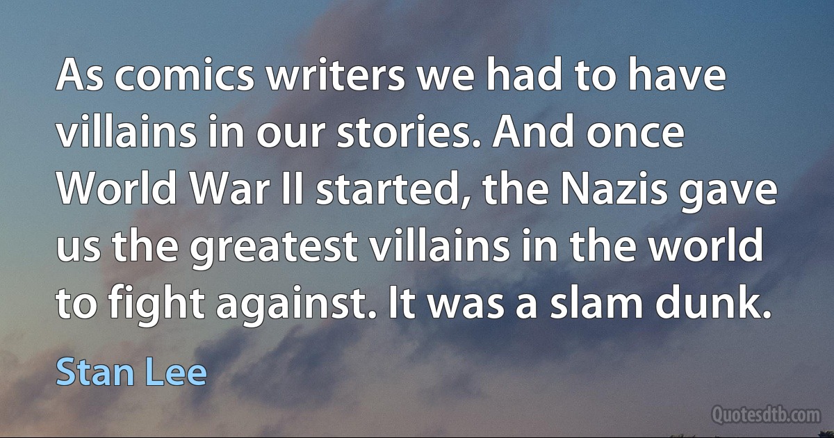 As comics writers we had to have villains in our stories. And once World War II started, the Nazis gave us the greatest villains in the world to fight against. It was a slam dunk. (Stan Lee)