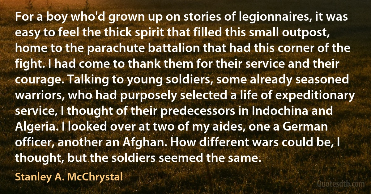 For a boy who'd grown up on stories of legionnaires, it was easy to feel the thick spirit that filled this small outpost, home to the parachute battalion that had this corner of the fight. I had come to thank them for their service and their courage. Talking to young soldiers, some already seasoned warriors, who had purposely selected a life of expeditionary service, I thought of their predecessors in Indochina and Algeria. I looked over at two of my aides, one a German officer, another an Afghan. How different wars could be, I thought, but the soldiers seemed the same. (Stanley A. McChrystal)