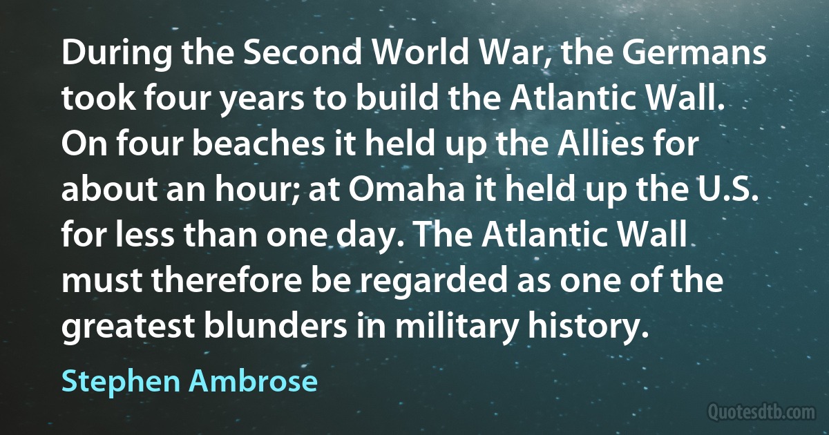 During the Second World War, the Germans took four years to build the Atlantic Wall. On four beaches it held up the Allies for about an hour; at Omaha it held up the U.S. for less than one day. The Atlantic Wall must therefore be regarded as one of the greatest blunders in military history. (Stephen Ambrose)