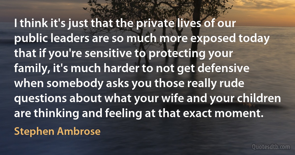 I think it's just that the private lives of our public leaders are so much more exposed today that if you're sensitive to protecting your family, it's much harder to not get defensive when somebody asks you those really rude questions about what your wife and your children are thinking and feeling at that exact moment. (Stephen Ambrose)