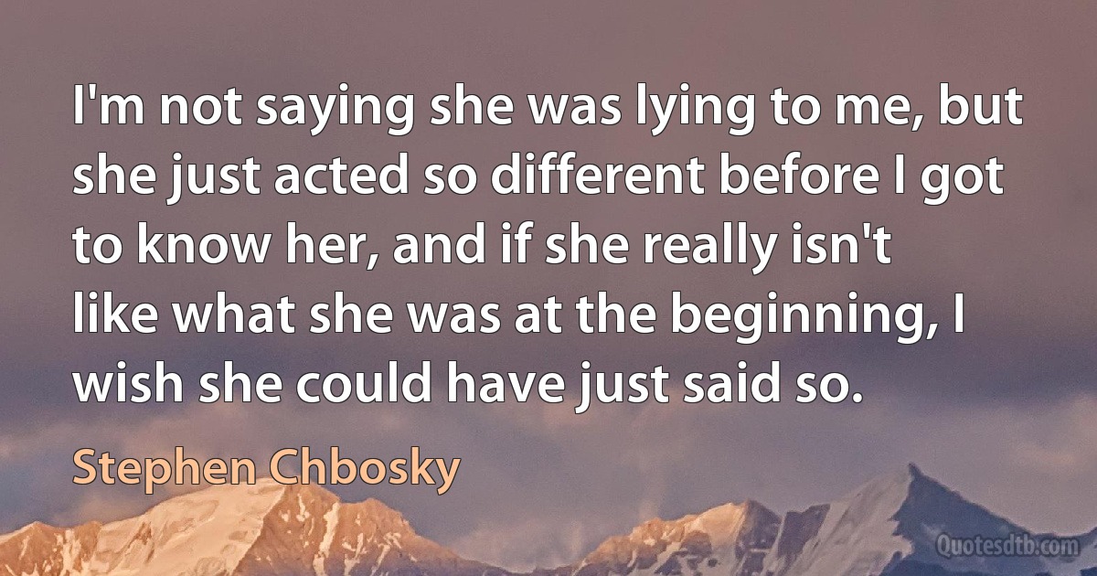 I'm not saying she was lying to me, but she just acted so different before I got to know her, and if she really isn't like what she was at the beginning, I wish she could have just said so. (Stephen Chbosky)