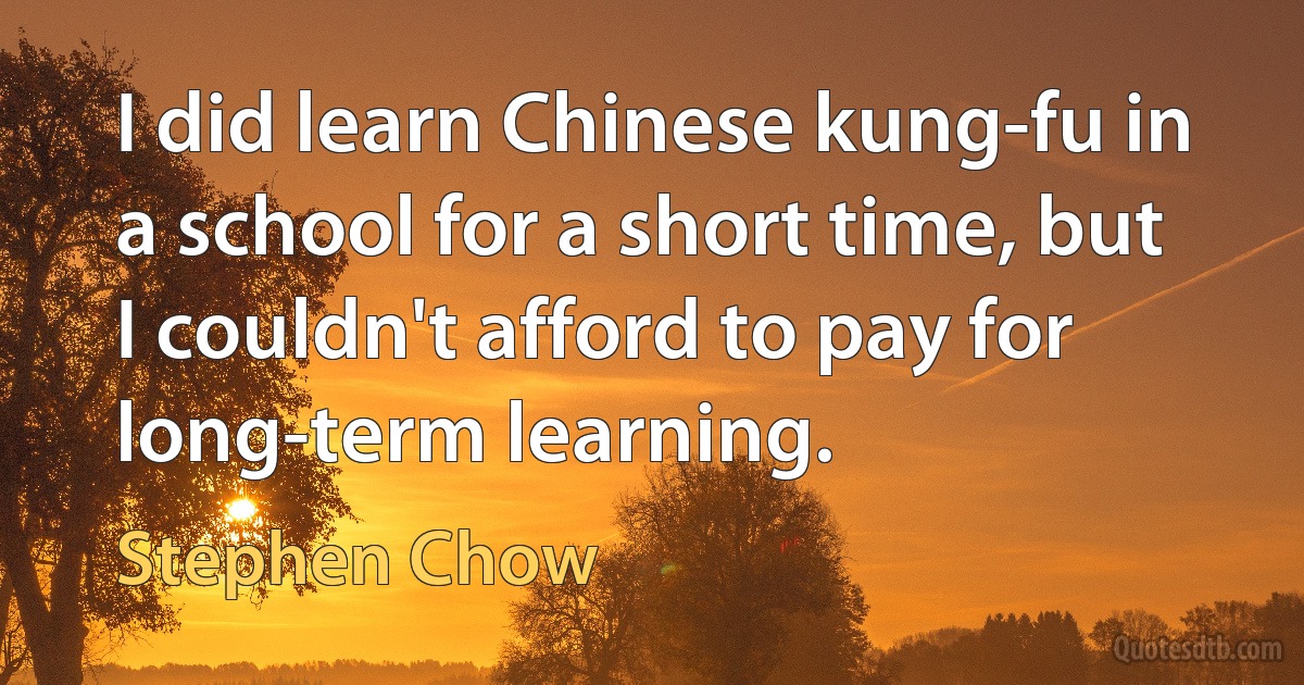 I did learn Chinese kung-fu in a school for a short time, but I couldn't afford to pay for long-term learning. (Stephen Chow)