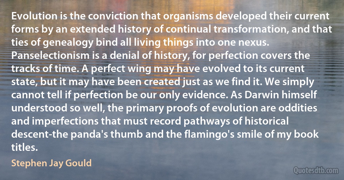 Evolution is the conviction that organisms developed their current forms by an extended history of continual transformation, and that ties of genealogy bind all living things into one nexus. Panselectionism is a denial of history, for perfection covers the tracks of time. A perfect wing may have evolved to its current state, but it may have been created just as we find it. We simply cannot tell if perfection be our only evidence. As Darwin himself understood so well, the primary proofs of evolution are oddities and imperfections that must record pathways of historical descent-the panda's thumb and the flamingo's smile of my book titles. (Stephen Jay Gould)