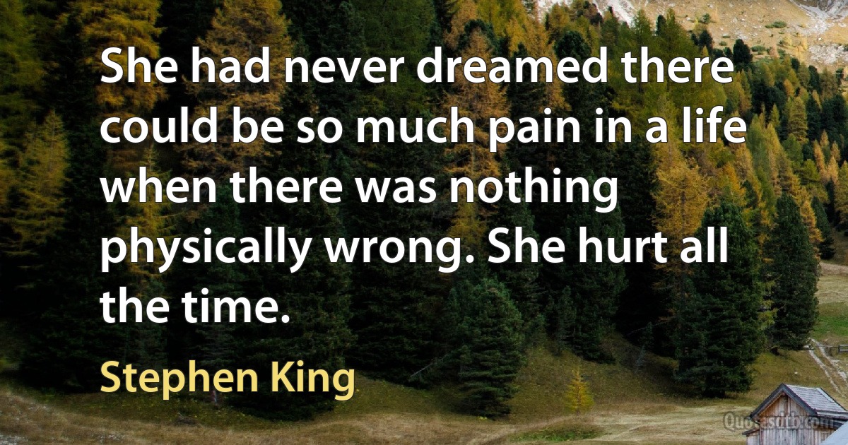 She had never dreamed there could be so much pain in a life when there was nothing physically wrong. She hurt all the time. (Stephen King)