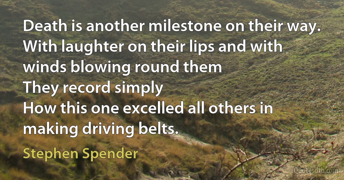 Death is another milestone on their way.
With laughter on their lips and with winds blowing round them
They record simply
How this one excelled all others in making driving belts. (Stephen Spender)