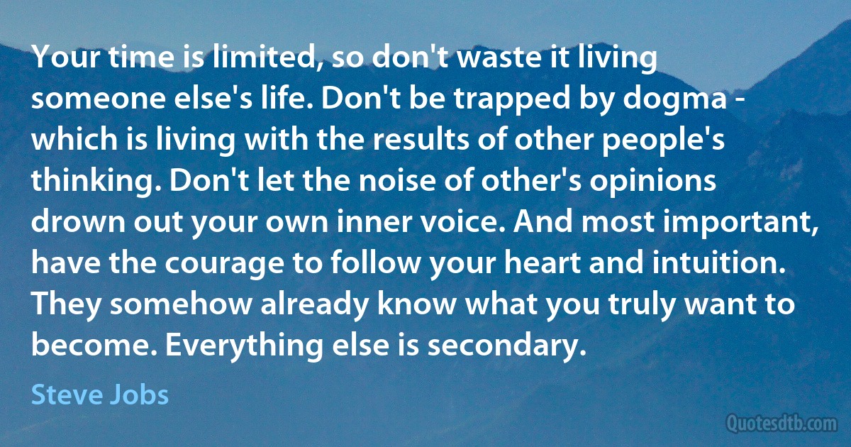 Your time is limited, so don't waste it living someone else's life. Don't be trapped by dogma - which is living with the results of other people's thinking. Don't let the noise of other's opinions drown out your own inner voice. And most important, have the courage to follow your heart and intuition. They somehow already know what you truly want to become. Everything else is secondary. (Steve Jobs)